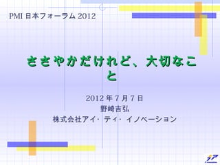 PMI 日本フォーラム 2012




   ささやかだけれど、大切なこ
         と
             2012 年 7 月 7 日
                野崎吉弘
        株式会社アイ・ティ・イノベーション
 