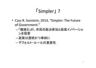 「Simpler」 ?	
•  Cass	
  R.	
  Sunstein,	
  2013,	
  “Simpler:	
  The	
  Future	
  
of	
  Government.”	
  
– 「複雑さ」が、市民の政治参加と政策イノベーショ
ンを阻害	
  
– 政策は透明かつ単純に	
  
– デフォルト・ルールの重要性	
11	
 