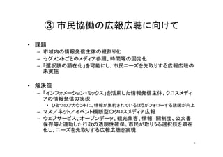③ 市民協働の広報広聴に向けて	
•  課題	
  
–  市域内の情報発信主体の縦割り化	
  
–  セグメントごとのメディア参照、時間等の固定化	
  
–  「選択肢の顕在化」を可能にし、市民ニーズを先取りする広報広聴の
未実施	
  
•  解決策	
  
–  「インフォメーション・ミックス」を活用した情報発信主体、クロスメディ
アの情報発信の実現	
  
•  ひとつのアカウントに、情報が集約されているほうがフォローする誘因が向上	
  
–  マス／ネット／イベント横断型のクロスメディア広報	
  
–  ウェブサービス、オープンデータ、観光集客、情報　開制度、公文書
保存等と連動した行政の透明性確保、市民が取りうる選択肢を顕在
化し、ニーズを先取りする広報広聴を実現	
  
6	
 