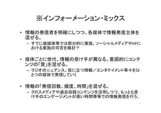 ※インフォーメーション・ミックス	
•  情報の発信者を明確にしつつ、各媒体で情報発信主体を
混ぜる。	
  
–  すでに紙媒体等では部分的に実施。ソーシャルメディアやHPに
おける実施の可否を検討？	
  
•  媒体ごとに世代、情報の受け手が異なる。意図的にコンテ
ンツの「質」を混ぜる。	
  
–  ラジオのニュアンス。役に立つ情報／エンタテイメント等々をひ
とつの媒体で発信していく	
  
•  情報の「発信回数、頻度、時間」を混ぜる。	
  
–  クロスメディアや過去収録コンテンツを活用しつつ、もっとも受
け手のエンゲージメントが高い時間帯等での情報発信を行う。	
  
7	
 