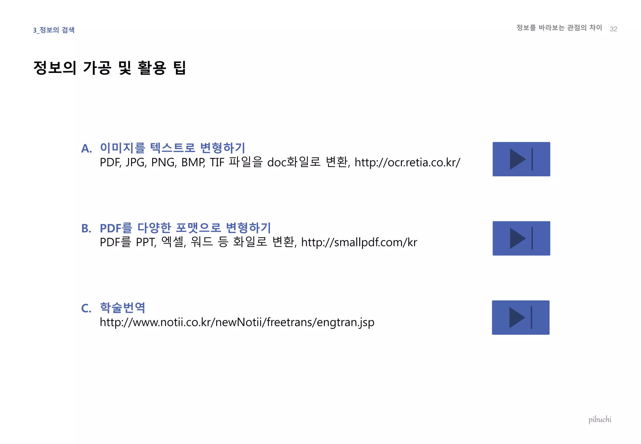 정보를 바라보는 관점의 차이
pibuchi
정보의 가공 및 활용 팁
32
A. 이미지를 텍스트로 변형하기
PDF, JPG, PNG, BMP, TIF 파일을 doc화일로 변환, http://ocr.retia.co.kr/
B. PDF를 다양한 포맷으로 변형하기
PDF를 PPT, 엑셀, 워드 등 화일로 변환, http://smallpdf.com/kr
C. 학술번역
http://www.notii.co.kr/newNotii/freetrans/engtran.jsp
3_정보의 검색
 