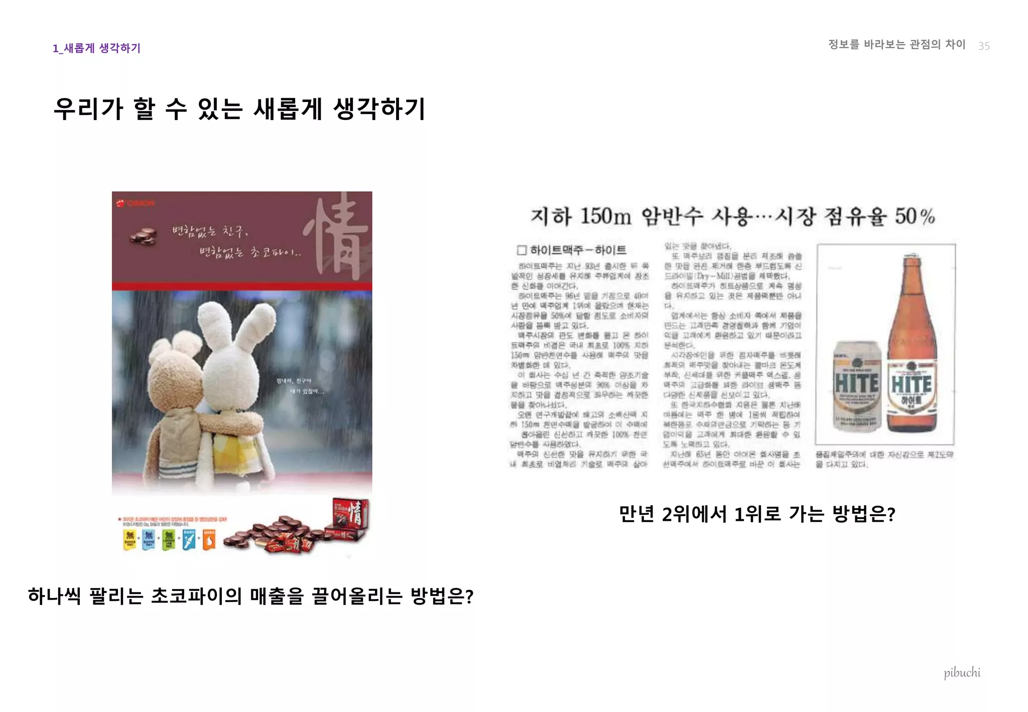 정보를 바라보는 관점의 차이
pibuchi
우리가 할 수 있는 새롭게 생각하기
35
하나씩 팔리는 초코파이의 매출을 끌어올리는 방법은?
만년 2위에서 1위로 가는 방법은?
1_새롭게 생각하기
 