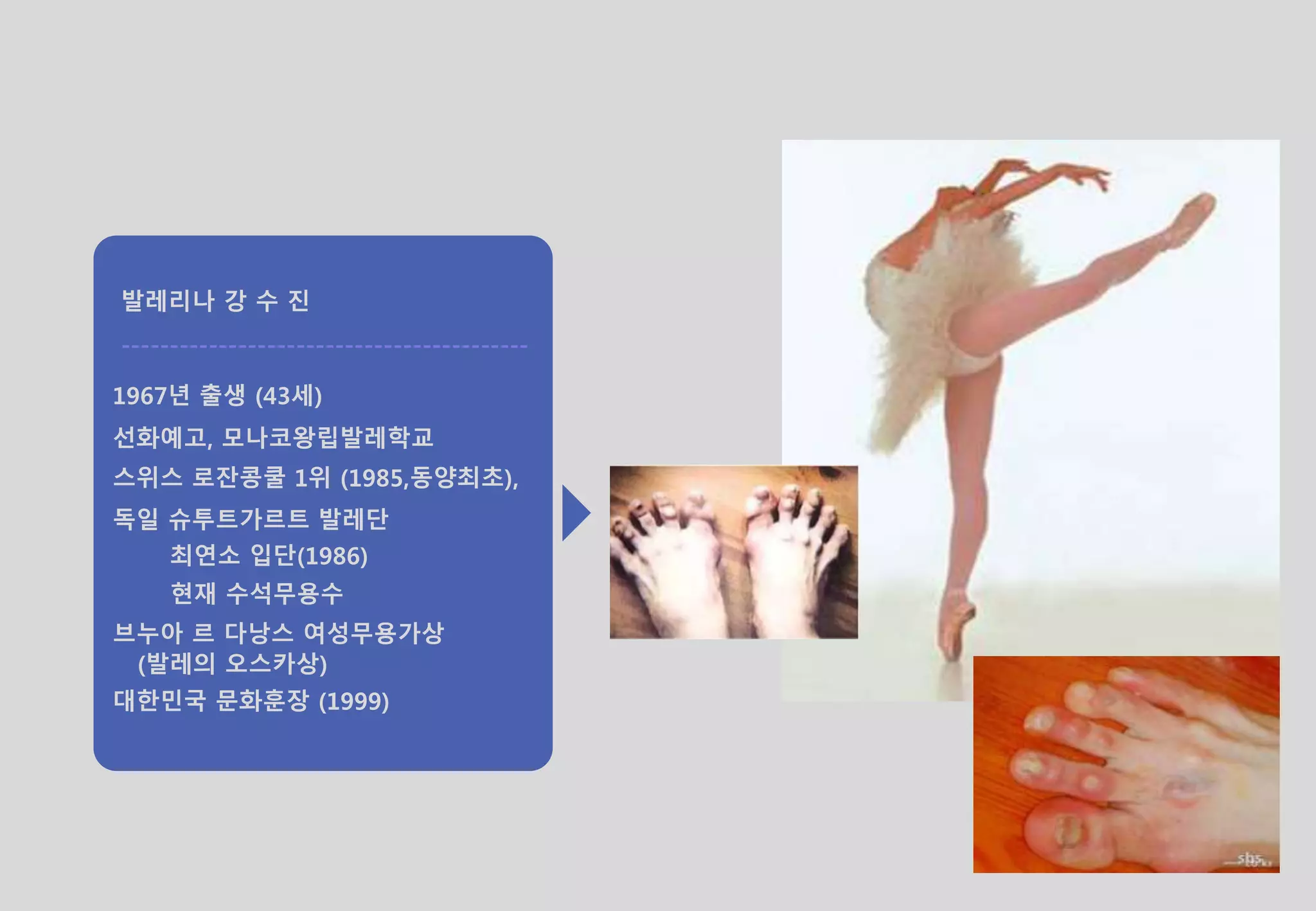 발레리나 강 수 진
------------------------------------------
1967년 출생 (43세)
선화예고, 모나코왕립발레학교
스위스 로잔콩쿨 1위 (1985,동양최초),
독일 슈투트가르트 발레단
최연소 입단(1986)
현재 수석무용수
브누아 르 다낭스 여성무용가상
(발레의 오스카상)
대한민국 문화훈장 (1999)
 