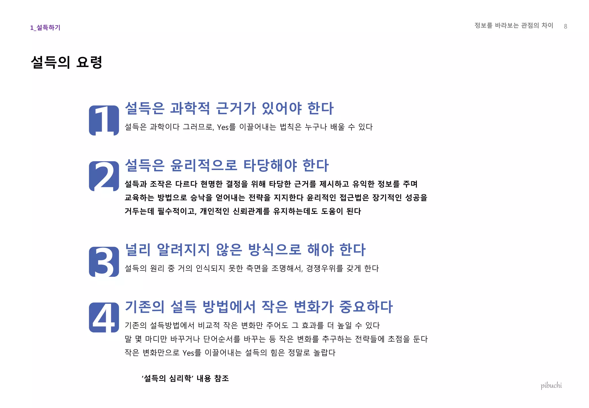 정보를 바라보는 관점의 차이
pibuchi
설득의 요령
설득은 과학적 근거가 있어야 한다
설득은 과학이다 그러므로, Yes를 이끌어내는 법칙은 누구나 배울 수 있다
설득은 윤리적으로 타당해야 한다
설득과 조작은 다르다 현명한 결정을 위해 타당한 근거를 제시하고 유익한 정보를 주며
교육하는 방법으로 승낙을 얻어내는 전략을 지지한다 윤리적인 접근법은 장기적인 성공을
거두는데 필수적이고, 개인적인 신뢰관계를 유지하는데도 도움이 된다
널리 알려지지 않은 방식으로 해야 한다
설득의 원리 중 거의 인식되지 못한 측면을 조명해서, 경쟁우위를 갖게 한다
기존의 설득 방법에서 작은 변화가 중요하다
기존의 설득방법에서 비교적 작은 변화만 주어도 그 효과를 더 높일 수 있다
말 몇 마디만 바꾸거나 단어순서를 바꾸는 등 작은 변화를 추구하는 전략들에 초점을 둔다
작은 변화만으로 Yes를 이끌어내는 설득의 힘은 정말로 놀랍다
‘설득의 심리학’ 내용 참조
8
1
2
3
4
1_설득하기
 