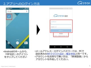 © Money Forward Inc. All Rights Reserved
2.アプリへのログイン方法
5
•メールアドレス・ログインパスワードは、PCで
設定済みのMFクラウド会計・確定申告と同一です。
•アカウントをお持ちで無い方は、「新規登録」から
アカウントを作成してください。
•Androidのホームから、
「MF会計」のアイコン
をタップしてください
 