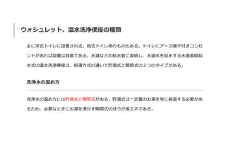 ウォシュレット、温水洗浄便座の種類
主に洋式トイレに設置される。和式トイレ用のものもある。トイレにアース端子付きコンセ
ントがあれば設置は容易である。水道などの給水管に直結し、水道水を給水する水道直結給
水式の温水洗浄便座は、給湯方式の違いで貯湯式と瞬間式の２つのタイプがある。
洗浄水の温め方
洗浄水の温め方には貯湯式と瞬間式がある。貯湯式は一定量のお湯を常に保温する必要があ
るため、必要なときにお湯を沸かす瞬間式のほうが省エネである。
 