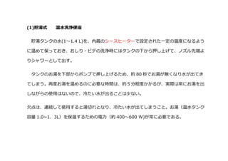 (1)貯湯式 温水洗浄便座
貯湯タンクの水(1～1.4 L)を、内蔵のシースヒーターで設定された一定の温度になるよう
に温めて保っておき、おしり・ビデの洗浄時にはタンクの下から押し上げて、ノズル先端よ
りシャワーとして出す。
タンクのお湯を下部からポンプで押し上げるため、約 80 秒でお湯が無くなり水が出てき
てしまう。再度お湯を温めるのに必要な時間は、約５分程度かかるが、実際は常にお湯を出
しながらの使用はないので、冷たい水が出ることは少ない。
欠点は、連続して使用すると湯切れとなり、冷たい水が出てしまうこと。お湯（温水タンク
容量 1.0~1．3L）を保温するための電力（約 400～600 W)が常に必要である。
 