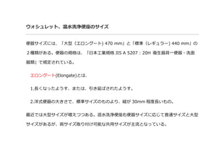 ウォシュレット、温水洗浄便座のサイズ
便器サイズには、「大型（エロングート) 470 mm」と「標準（レギュラー) 440 mm」の
２種類がある。便器の規格は、「日本工業規格 JIS A 5207 : 20H 衛生器具一便器・洗面
器類」で規定されている。
エロングート(Elongate)とは、
1.長くなったようす、または、引き延ばされたようす。
2.洋式便器の大きさで、標準サイズのものより、縦が 30mm 程度長いもの。
最近では大型サイズが増えつつある。混水洗浄便座右便器サイズに応じて普通サイズと大型
サイズがあるが、両サイズ取り付け可能な共用サイズが主流となっている。
 