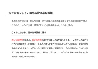 ウォシュレット、温水洗浄便座の機能
温水洗浄便座には、おしり洗浄・ビデ洗浄の基本洗浄機能に便座の暖房機能が付い
たものと、さらに快適、清潔のための付加機能を付けたものがある。
ウォシュレット、温水洗浄便座の基本
おしり洗浄用の温水と、ビデ洗浄用の温水が出るノズルが備えてある。 ２本のノズルがそ
れぞれの機能を持った機種と、１本のノズルで両方に対応しているものがある。便座に座り
操作ボタンを押すと、ノズルからお湯加出て最適な洗浄ができ、そのお湯のシャワーにも洗
浄カアップの工夫をこらしている。 使う人に合わせて、ノズル位置が選べる洗浄ノズル位
置調整の可能な機器もある。
 