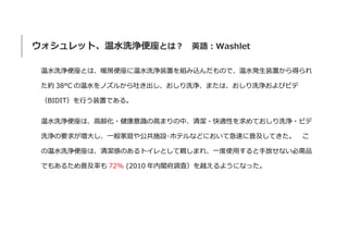 ウォシュレット、温水洗浄便座とは？ 英語：Washlet
温水洗浄便座とは、暖房便座に温水洗浄装置を組み込んだもので、温水発生装置から得られ
た約 38°C の温水をノズルから吐き出し、おしり洗浄、または、おしり洗浄およびビデ
（BIDIT）を行う装置である。
温水洗浄便座は、高齢化・健康意識の高まりの中、清潔・快適性を求めておしり洗浄・ビデ
洗浄の要求が増大し、一般家庭や公共施設･ホテルなどにおいて急速に普及してきた。 こ
の温水洗浄便座は、清潔感のあるトイレとして親しまれ、一度使用すると手放せない必需品
でもあるため普及率も 72% (2010 年内閣府調査）を越えるようになった。
 