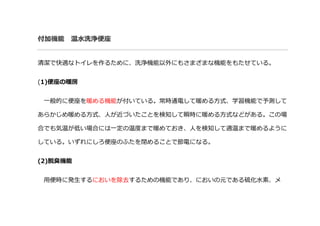付加機能 温水洗浄便座
清潔で快適なトイレを作るために、洗浄機能以外にもさまざまな機能をもたせている。
(1)便座の暖房
一般的に便座を暖める機能が付いている。常時通電して暖める方式、学習機能で予測して
あらかじめ暖める方式、人が近づいたことを検知して瞬時に暖める方式などがある。この場
合でも気温が低い場合には一定の温度まで暖めておき、人を検知して適温まで暖めるように
している。いずれにしろ便座のふたを閉めることで節電になる。
(2)脱臭機能
用便時に発生するにおいを除去するための機能であり、においの元である硫化水素、メ
 