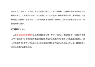チルメルカプタン、アンモニアなどを取り除く。においを吸着して触媒で分解する方式が一
般的であり、人を検知したり、ふたを開けることで起動し脱臭を開始する。用済み後は一定
時間後に自動的に停止する。においを吸着する部分は定期的に交換する必要があるので、取
扱説明書に従う。
(3)着座センサー
人が座ったことを検知するための着座センサーが付いている。着座センサーには赤外線式
とマイクロスイッチ式があり着座が確認できないと洗浄ボタンを押しても温水が出ない。誤
って洗浄ボタンを押してしまったときに温水が噴き出さないようになっている。試運転のと
きには注意が必要である。
 