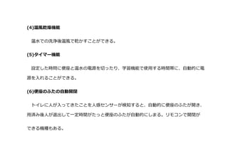 (4)温風乾燥機能
温水での洗浄後温風で乾かすことができる。
(5)タイマー機能
設定した時問に便座と温水の電源を切ったり、学習機能で使用する時間帯に、自動的に電
源を入れることができる。
(6)便座のふたの自動開閉
トイレに人が入ってきたことを人感センサーが検知すると、自動的に便座のふたが開き、
用済み後人が退出して一定時間がたっと便座のふたが自動的にしまる。リモコンで開閉が
できる機種もある。
 