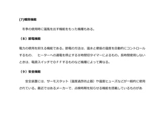 (7)暖房機能
冬季の使用時に温風を出す機能をもった機種もある。
（８）節電機能
電力の使用を抑える機能である。節電の方法は、温水と便座の温度を自動的にコントロール
するもの、 ヒーターへの通電を停止する８時間切タイマーによるもの。長時間使用しない
ときは、電源スイッチでＯＦＦするものなど機種によって異なる。
（９）安全機能
安全装置には、サーモスタット（温度過昂坊止器）や温度ヒューズなどが一般的に使用
されている。最近ではあるメーカーで、点検時期を知らせる機能を搭載しているものがあ
 