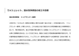 ウォシュレット、温水洗浄便座の省エネ目標
温水洗浄便座 トップランナー基準
1999 年に「エネルギー使用の合理化に関する法律（省エネ法）」が改正施行され、「トッ
プランナー基準」が導入された。これは省エネ法で指定された特定機器の省エネ基準策定に
おいて、現行商品の内、省エネ性能が最も優れている製品（トップランナー）の性能以上の
水準に目標値を定める」という方式である。製品には省エネ性能達成基準値が設定され、そ
の基準達成が義務付けられた。トップランナー基準を達成すべき目標年度（2006 年度）を
迎えたことから測定方法の見直しと併せて基準の見直しが行われ、2012 年度を目標年度と
する新たな基準が策定された。
 