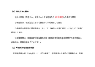 （1）測定方法の基準
①４人家族（男性２人、女性２人）で１日当たり 16 回使用した場合を基準
②便座部は、使用方法によって便座やフタを開閉して測定
③便座部の測定時の環境温度を 15 士 1℃ （春季・秋季に相当）と５±2°C（冬季に
相当）とする。
④節電時間は、節電設定可能な最長時間（節電設定可能な最長時間が 7.7 時間以上
のものは、節電時間は 7.7 とする）。
（2）年間消費電力量の計算
年間消費電力量（kWh/年）は、上記の基準で１年間使用した場合の消費電力を、計算
 