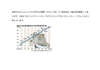 名称のウォシュレットは TOTO の商標（ブランド名）で一般名称は「温水洗浄便座」と言
います、INAX では「シャワートイレ」やパナソニックでは「ビューティ・トワレ」などと
呼んでいます。
 