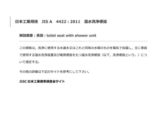 日本工業規格 JIS A 4422：2011 温水洗浄便座
解説概要：英語：toilet seat with shower unit
この規格は，洗浄に使用する水道水又はこれと同等の水質のものを電気で加温し，主に家庭
で使用する温水洗浄装置及び暖房便座をもつ温水洗浄便座（以下，洗浄便座という。）につ
いて規定する。
その他の詳細は下記のサイトを参考にして下さい。
JISC 日本工業標準調査会サイト
 