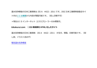 温水洗浄便座の日本工業規格は JIS A 4422：2011 です。JISC 日本工業標準調査会サイ
ト内のＪＩＳ検索から内容が閲覧可能です。（但し印刷不可）
＊現在はＩＥインターネット エクスプローラーのみ閲覧可。
kikakurui.com ｜JIS 規格票を HTML 化したサイト
温水洗浄便座の日本工業規格 JIS A 4422：2011 が全文、閲覧、印刷可能です。（但
し図、イラスト含まず）
電気温水洗浄便座
 