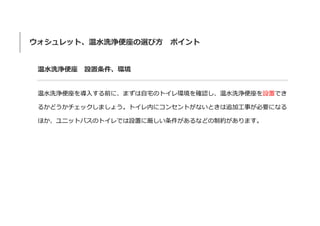 ウォシュレット、温水洗浄便座の選び方 ポイント
温水洗浄便座 設置条件、環境
温水洗浄便座を導入する前に、まずは自宅のトイレ環境を確認し、温水洗浄便座を設置でき
るかどうかチェックしましょう。トイレ内にコンセントがないときは追加工事が必要になる
ほか、ユニットバスのトイレでは設置に厳しい条件があるなどの制約があります。
 