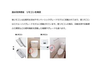 温水洗浄便座 リモコンを確認
袖リモコンは比較的お求めやすいベーシックグレードモデルに搭載されており、壁リモコン
はミドル～ハイグレードモデルに搭載されています。壁リモコンの場合、自動洗浄や自動便
ふた開閉などの便利機能を搭載した機種やグレードも選べます。
袖リモコン 壁リモコン
外観
 