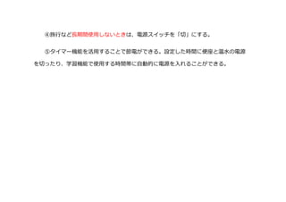 ④旅行など長期間使用しないときは、電源スイッチを「切」にする。
⑤タイマー機能を活用することで節電ができる。設定した時間に便座と温水の電源
を切ったり、学習機能で使用する時間帯に自動的に電源を入れることができる。
 