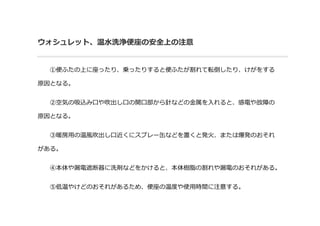 ウォシュレット、温水洗浄便座の安全上の注意
①便ふたの上に座ったり、乗ったりすると便ふたが割れて転倒したり、けがをする
原因となる。
②空気の吸込み口や吹出し口の開口部から針などの金属を入れると、感電や故障の
原因となる。
③暖房用の温風吹出し口近くにスプレー缶などを置くと発火、または爆発のおそれ
がある。
④本体や漏電遮断器に洗剤などをかけると、本体樹脂の割れや漏電のおそれがある。
⑤低温やけどのおそれがあるため、便座の温度や使用時間に注意する。
 