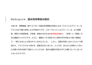 ウォシュレット、温水洗浄便座の歴史
1964 年、東陶機器（現ＴＯＴＯ）が温水洗浄便座の原型となる「ウォッシエアシート」を
アメリカから輸入販売したのが始まりです。この「ウォッシュエアシート」は、主に障害
者、病院での局部疾患、手術後、産後の方のための医療福祉機器で、「洗浄」と「乾燥」の
みの機能だったそうです。ただし、価格も７万 9000 円と当時の平均月給より高い高級品
で、一般にはほとんど知られていませんでした。 しかし、品質が安定しなかったという理
由から、ＴＯＴＯでは 1969 年、国産化を行いました。ところが、あらかじめ沸かしておい
たお湯と冷水を混ぜて温水としていたため、温水の温度が安定せずに火傷になってしまった
人もいたそうです。
 