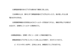 ⑥漏電遮断器付きのプラグは根本まで確実に差し込む。
⑦お掃除のとき、濡れた手で漏電遮断器のプラグをさわったり、抜き差しすると感
電のおそれがある。
⑧部屋暖房機能の空気吸込み口のフィルターが目詰まりすると、機能が停止する場合が
あるので、定期的にフィルターの清掃を行う。
⑨漏電遮断器は、定期的（月に１～２回）に作動を確認する。
漏電遮断器のプラグをコンセントに差し込んだ状態で、次のテストを行う。
１）テストボタンを押す、正常なときは、漏電表示ランプが点灯する。
 