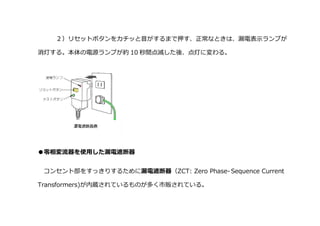 ２）リセットボタンをカチッと音がするまで押す、正常なときは、漏電表示ランプが
消灯する。本体の電源ランプが約 10 秒間点滅した後、点灯に変わる。
●零相変流器を使用した漏電遮断器
コンセント部をすっきりするために漏電遮断器（ZCT: Zero Phase- Sequence Current
Transformers)が内蔵されているものが多く市販されている。
 