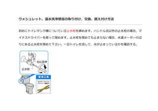 ウォシュレット、温水洗浄便座の取り付け、交換、据え付け方法
初めにトイレタンク横についている止水栓を締めます。ハンドル式以外の止水栓の場合、マ
イナスドライバーを使って閉めます。止水栓を閉めても止まらない場合、水道メーターの辺
りにある止水栓を閉めて下さい。一旦トイレを流して、水が止まっているかを確認する。
 