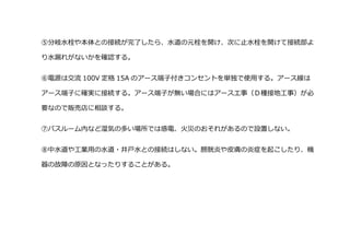 ⑤分岐水栓や本体との接続が完了したら、水道の元栓を開け、次に止水栓を開けて接続部よ
り水漏れがないかを確認する。
⑥電源は交流 100V 定格 15A のアース端子付きコンセントを単独で使用する。アース線は
アース端子に確実に接続する。アース端子が無い場合にはアースエ事（Ｄ種接地工事）が必
要なので販売店に相談する。
⑦バスルーム内など湿気の多い場所では感電、火災のおそれがあるので設置しない。
⑧中水道や工業用の水道・井戸水との接続はしない。膀胱炎や皮膚の炎症を起こしたり、機
器の故障の原因となったりすることがある。
 