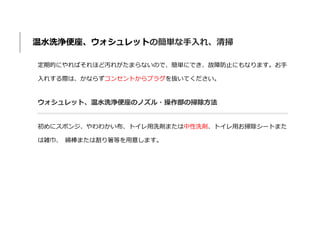 温水洗浄便座、ウォシュレットの簡単な手入れ、清掃
定期的にやればそれほど汚れがたまらないので、簡単にでき、故障防止にもなります。お手
入れする際は、かならずコンセントからプラグを抜いてください。
ウォシュレット、温水洗浄便座のノズル・操作部の掃除方法
初めにスポンジ、やわわかい布、トイレ用洗剤または中性洗剤、トイレ用お掃除シートまた
は雑巾、 綿棒または割り箸等を用意します。
 