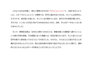 このような欠点を補い、新たに開発されたのが「ウォシュレット」で、1980 年のことで
した。この「ウォシュレット」の開発では、肛門に温水を当てるため、たいへんな苦労をし
たそうです。背が高いか低いか、太っているか痩せているか、皆それぞれ体格が違います。
それでは、いったいどの辺に向けて水を出せばよいのか。当時、そんなデータはいっさいあ
りませんでした。
そこで、開発担当者は、社内の人間をつかまえては、便器を置いた実験室へ連れていくと
いう強行手段を実施。その部屋にあった便器には、針金が張られており、そこに座った人の
肛門の直下に紙を貼ってもらうという方法でした。もちろん、そんなことに協力することを
嫌がる大がほとんどでしたが、熱心な担当者の口説きで協力する人がしだいに増えて、最終
的には３００人以上のデータを取ることができたということです。
 