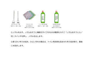 ①ノズルを出す。ノズルおそうじ機能付タイプのものは電源を入れて「ノズルおそうじ入／
切」スイッチを押し、ノズルを出します。
②柔らかい布で水拭き。ひどい汚れの場合は、トイレ用洗剤を含ませた布で拭き取り、最後
に水拭きします。
 