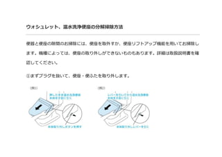 ウォシュレット、温水洗浄便座の分解掃除方法
便器と便座の隙間のお掃除には、便座を取外すか、便座リフトアップ機能を用いてお掃除し
ます。機種によっては、便座の取り外しができないものもあります。詳細は取扱説明書を確
認してください。
①まずプラグを抜いて、便座・便ふたを取り外します。
 