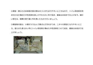 ②便座・便ふたの本体取付部の間はホコリがたまりやすいところなので、トイレ用洗剤を吹
き付けるか薄めた中性洗剤を浸したやわらかい布で拭き、最後は水拭きで仕上げます。細か
い部分は、綿棒か割り箸に布を巻いたもので行いましょう。
③便座取付面は、小便が入り込んで黄ばんだ汚れがつき、ニオイの原因になりやすいとこ
ろ。湿らせた柔らかい布にトイレ用洗剤か薄めた中性洗剤をつけて拭き、最後は水拭きで仕
上げましょう。
 