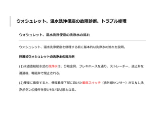 ウォシュレット、温水洗浄便座の故障診断、トラブル修理
ウォシュレット、温水洗浄便座の洗浄水の流れ
ウォシュレット、温水洗浄便座を修理する前に基本的な洗浄水の流れを説明。
貯湯式ウォシュレットの洗浄水の流れ例
(1)水道直結給水式の洗浄水は、分岐金具、フレキホースを通り、ストレーチー、逆止弁を
通過後、電磁弁で閉止される。
(2)便座に着座すると、便座着座下部に設けた着座スイッチ（赤外線センサー）がＯＮし洗
浄ボタンの操作を受け付ける状態となる。
 