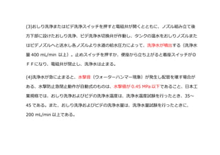 (3)おしり洗浄またはビデ洗浄スイッチを押すと電磁弁が開くとともに、ノズル組み立て後
方下部に設けたおしり洗浄、ビデ洗浄水切換弁が作動し、タンクの温水をおしりノズルまた
はビデノズルヘと送水し各ノズルより水道の給水圧力によって、洗浄水が噴出する（洗浄水
量 400 mL/min 以上）。止めスイッチを押すか、便座から立ち上がると着座スイッチがＯ
ＦＦになり、電磁弁が閉止し、洗浄水は止まる。
(4)洗浄水が急に止まると、水撃音（ウォーターハンマー現象）が発生し配管を壊す場合が
ある、水撃防止急閉止動作が自動式のものは、水撃値が 0.45 MPa 以下であること、日本工
業規格では、おしり洗浄およびビデの洗浄水温度は、洗浄水温度試験を行ったとき、35～
45 である。また、おしり洗浄およびビデの洗浄水量は、洗浄水量試験を行ったときに、
200 mL/min 以上である。
 