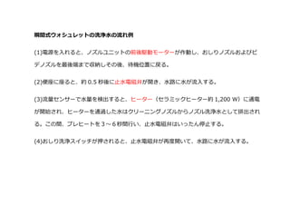 瞬間式ウォシュレットの洗浄水の流れ例
(1)電源を入れると、ノズルユニットの前後駆動モーターが作動し、おしりノズルおよびビ
デノズルを最後端まで収納しその後、待機位置に戻る。
(2)便座に座ると、約 0.5 秒後に止水電磁弁が開き、水路に水が流入する。
(3)流量センサーで水量を検出すると、ヒーター（セラミックヒーター約 1,200 W）に通電
が開始され、ヒーターを通過した水はクリーニングノズルからノズル洗浄水として排出され
る。この間、プレヒートを３～６秒間行い、止水電磁弁はいったん停止する。
(4)おしり洗浄スイッチが押されると、止水電磁弁が再度開いて、水路に水が流入する。
 