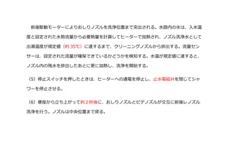 前後駆動モーターによりおしりノズルを洗浄位置まで突出される。水路内の水は、入水温
度と設定された水勢流量から必要熱量を計算してヒーターで加熱され、ノズル洗浄水として
出湯温度が規定値（約 35℃）に達するまで、クリーニングノズルから排出する。流量セン
サーは、設定された流量が確保できているかどうかを検知する。水温が規定値に達すると、
ノズル内の残水を排出したあとに更に加熱し、洗浄を開始する。
（5）停止スイッチを押したときは、ヒーターヘの通電を停止し、止水電磁弁を閉じてシャ
ワーを停止させる。
（6）便座から立ち上がって約２秒後に、おしりノズルとビデノズルが交互に前後レノズル
洗浄を行う。ノズルは中央位置まで戻る。
 