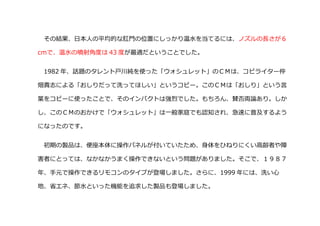 その結果、日本人の平均的な肛門の位置にしっかり温水を当てるには、ノズルの長さが６
cｍで、温水の噴射角度は 43 度が最適だということでした。
1982 年、話題のタレント戸川純を使った「ウォシュレット」のＣＭは、コピライター仲
畑貴志による「おしりだって洗ってほしい」というコピー。このＣＭは「おしり」という言
葉をコピーに使ったことで、そのインパクトは強烈でした。もちろん、賛否両論あり。しか
し、このＣＭのおかけで「ウォシュレット」は一般家庭でも認知され、急速に普及するよう
になったのです。
初期の製品は、便座本体に操作パネルが付いていたため、身体をひねりにくい高齢者や障
害者にとっては、なかなかうまく操作できないという問題がありました。そこで、１９８７
年、手元で操作できるリモコンのタイプが登場しました。さらに、1999 年には、洗い心
地、省エネ、節水といった機能を追求した製品も登場しました。
 