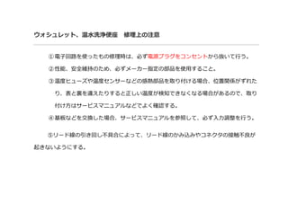 ウォシュレット、温水洗浄便座 修理上の注意
①電子回路を使ったもの修理時は、必ず電源プラグをコンセントから抜いて行う。
②性能、安全維持のため、必ずメーカー指定の部品を使用すること。
③温度ヒューズや温度センサーなどの感熱部品を取り付ける場合、位置関係がずれた
り、表と裏を違えたりすると正しい温度が検知できなくなる場合があるので、取り
付け方はサービスマニュアルなどでよく確認する。
④基板などを交換した場合、サービスマニュアルを参照して、必ず入力調整を行う。
⑤リード線の引き回し不具合によって、リード線のかみ込みやコネクタの接触不良が
起きないようにする。
 