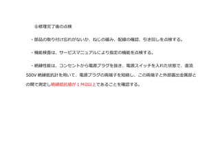 ⑥修理完了後の点検
・部品の取り付け忘れがないか、ねじの緩み、配線の確認、引き回しを点検する。
・機能検査は、サービスマニュアルにより指定の機能を点検する。
・絶縁性能は、コンセントから電源プラグを抜き、電源スイッチを入れた状態で、直流
500V 絶縁抵抗計を用いて、電源プラグの両端子を短絡し、この両端子と外部露出金属部と
の開で測定し絶縁抵抗値が１ＭΩ以上であることを確認する。
 