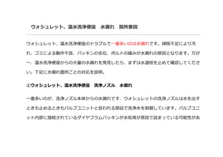 ウォシュレット、温水洗浄便座 水漏れ 箇所要因
ウォシュレット、温水洗浄便座のトラブルで一番多いのは水漏れです。掃除不足により汚
れ、ゴミによる動作不良、パッキンの劣化、ボルトの緩みが水漏れの原因となります。万が
一、温水洗浄便座からの大量の水漏れを発見したら、まずは水道栓を止めて確認してくださ
い。下記に水漏れ箇所ごとの対応を説明。
①ウォシュレット、温水洗浄便座 洗浄ノズル 水漏れ
一番多いのが、洗浄ノズル本体からの水漏れです、ウォシュレットの洗浄ノズルは水を出す
ときも止めるときもバルブユニットと言われる部品で洗浄水を制御しています。バルブユニ
ット内部に接続されているダイヤフラムパッキンが水垢等が原因で詰まっている可能性があ
 