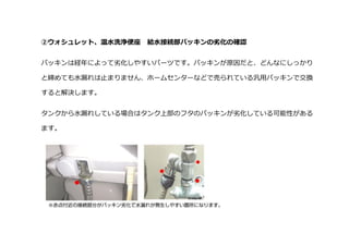 ②ウォシュレット、温水洗浄便座 給水接続部パッキンの劣化の確認
パッキンは経年によって劣化しやすいパーツです。パッキンが原因だと、どんなにしっかり
と締めても水漏れは止まりません、ホームセンターなどで売られている汎用パッキンで交換
すると解決します。
タンクから水漏れしている場合はタンク上部のフタのパッキンが劣化している可能性がある
ます。
 