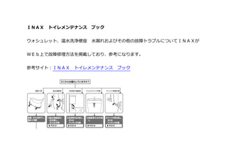 ＩＮＡＸ トイレメンテナンス ブック
ウォシュレット、温水洗浄便座 水漏れおよびその他の故障トラブルについてＩＮＡＸが
ＷＥｂ上で故障修理方法を掲載しており、参考になります。
参考サイト：ＩＮＡＸ トイレメンテナンス ブック
 