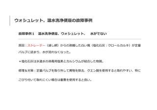 ウォシュレット、温水洗浄便座の故障事例
故障事例１ 温水洗浄便座、ウォシュレット、 水がでない
原因：ストレーナー（濾し網）からの剥離した白い塊（塩化石灰：クロールカルキ）が定量
バルブに詰まり、水が流れなくなった。
＊塩化石灰は水道水の消毒用塩素とカルシウムが結合した物質。
修理＆対策：定量バルブを取り外して異物を除去、クエン酸を使用すると取れやすい、特に
こびり付いて取れにくい場合は重曹を使用すると良い。
 