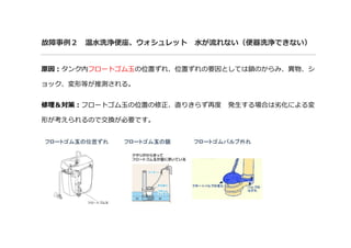 故障事例２ 温水洗浄便座、ウォシュレット 水が流れない（便器洗浄できない）
原因：タンク内フロートゴム玉の位置ずれ、位置ずれの要因としては鎖のからみ、異物、シ
ョック、変形等が推測される。
修理＆対策：フロートゴム玉の位置の修正、直りきらず再度 発生する場合は劣化による変
形が考えられるので交換が必要です。
 