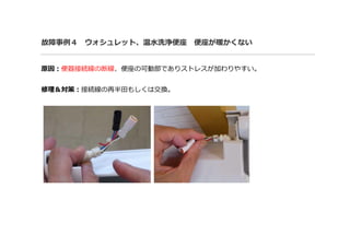 故障事例４ ウォシュレット、温水洗浄便座 便座が暖かくない
原因：便器接続線の断線、便座の可動部でありストレスが加わりやすい。
修理＆対策：接続線の再半田もしくは交換。
 